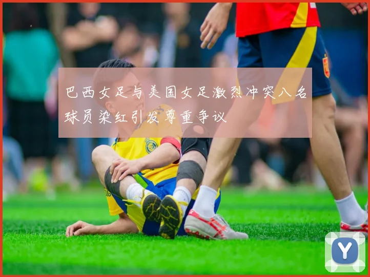 巴西女足与美国女足激烈冲突八名球员染红引发尊重争议