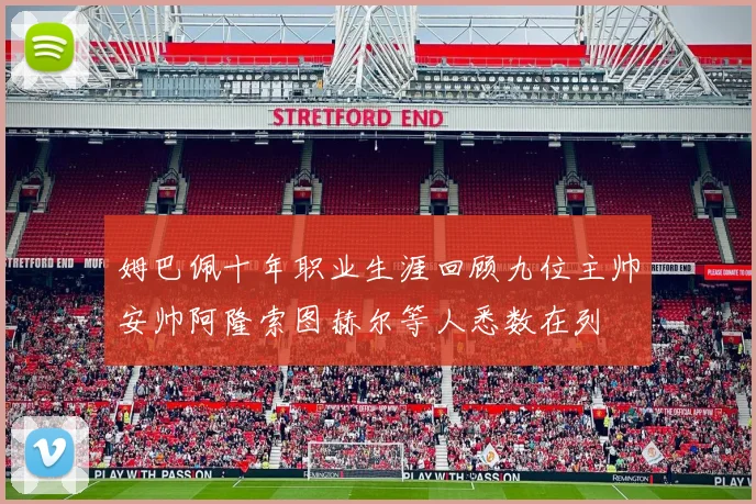 姆巴佩十年职业生涯回顾九位主帅安帅阿隆索图赫尔等人悉数在列