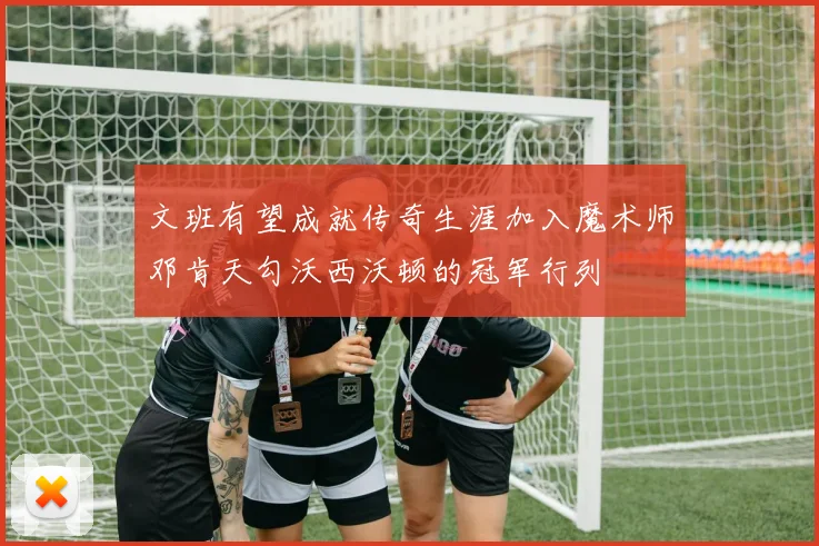文班有望成就传奇生涯加入魔术师邓肯天勾沃西沃顿的冠军行列