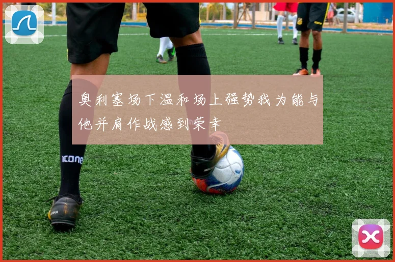奥利塞场下温和场上强势我为能与他并肩作战感到荣幸