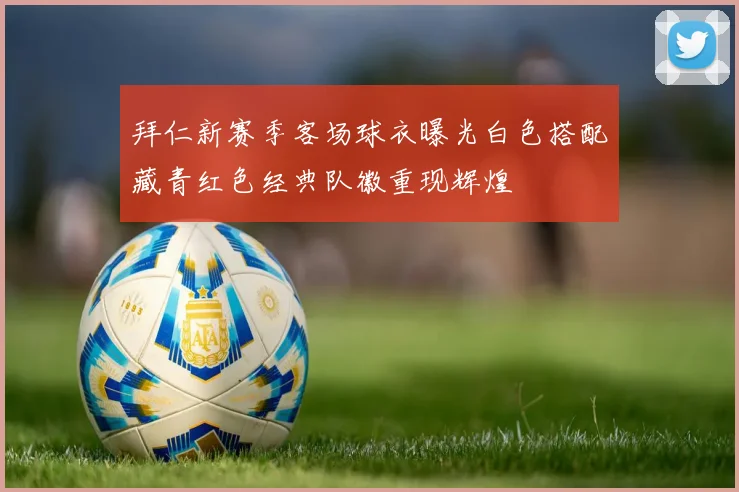 拜仁新赛季客场球衣曝光白色搭配藏青红色经典队徽重现辉煌