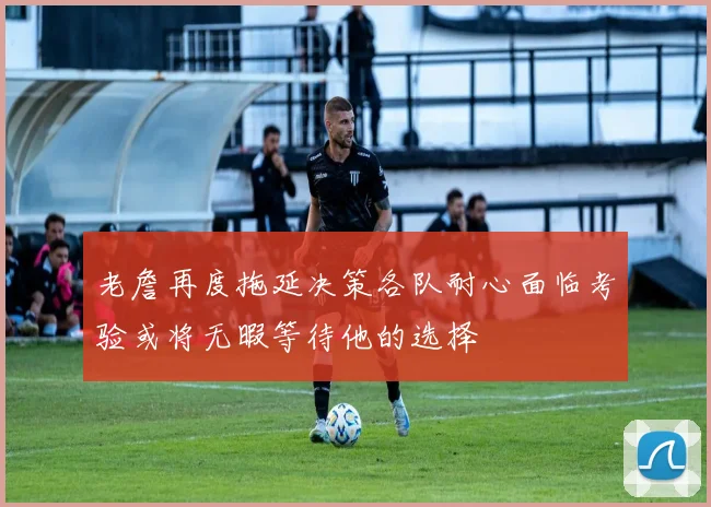 老詹再度拖延决策各队耐心面临考验或将无暇等待他的选择