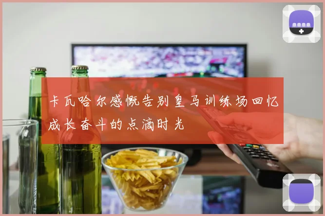 卡瓦哈尔感慨告别皇马训练场回忆成长奋斗的点滴时光