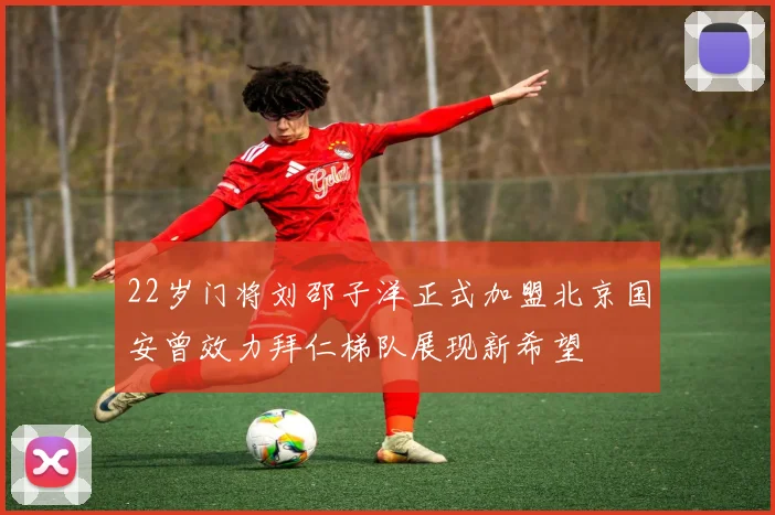 22岁门将刘邵子洋正式加盟北京国安曾效力拜仁梯队展现新希望