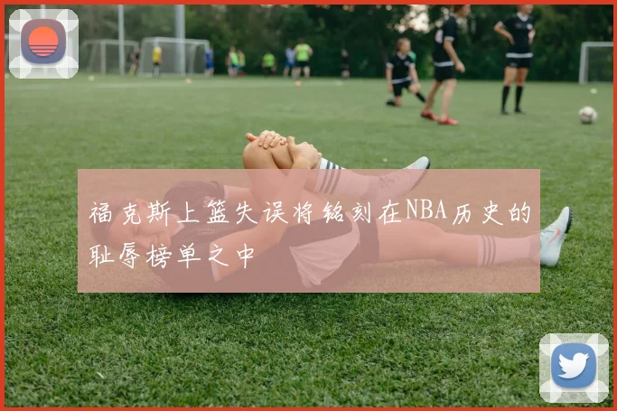 福克斯上篮失误将铭刻在NBA历史的耻辱榜单之中