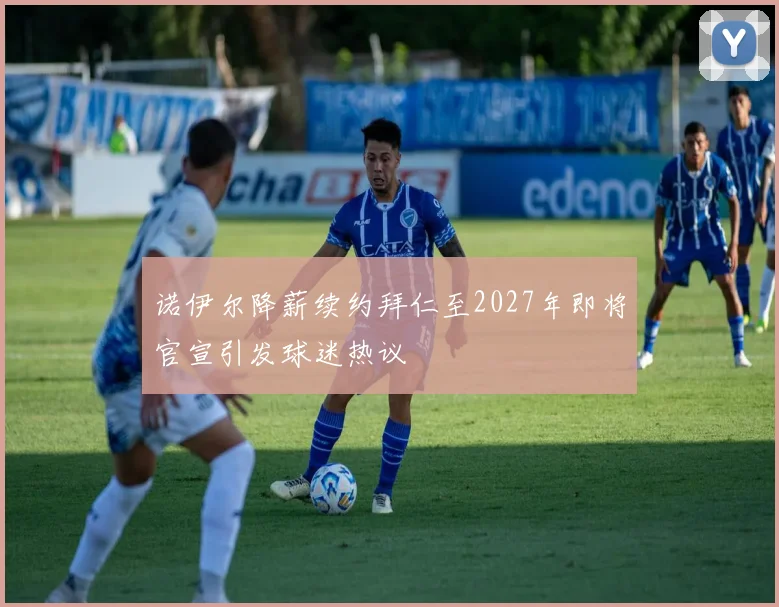 诺伊尔降薪续约拜仁至2027年即将官宣引发球迷热议