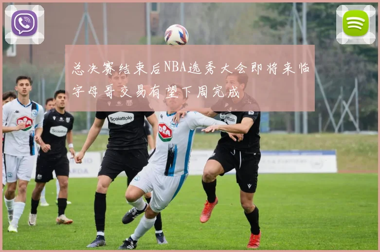 总决赛结束后NBA选秀大会即将来临字母哥交易有望下周完成