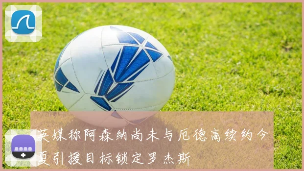 英媒称阿森纳尚未与厄德高续约今夏引援目标锁定罗杰斯