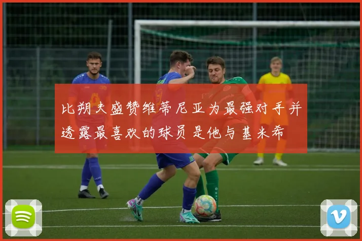 比朔夫盛赞维蒂尼亚为最强对手并透露最喜欢的球员是他与基米希