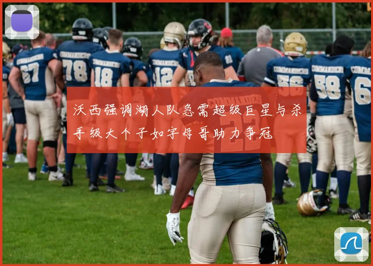 沃西强调湖人队急需超级巨星与杀手级大个子如字母哥助力争冠