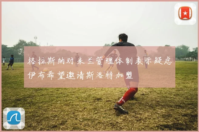 格拉斯纳对米兰管理体制表示疑虑伊布希望邀请斯洛特加盟
