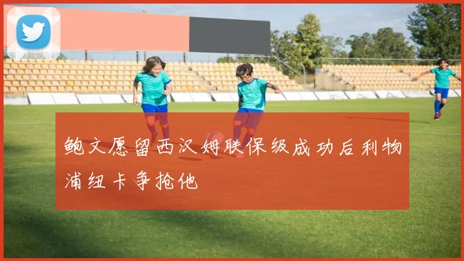 鲍文愿留西汉姆联保级成功后利物浦纽卡争抢他