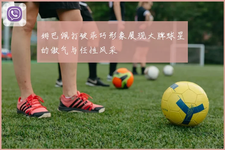 姆巴佩打破乖巧形象展现大牌球星的傲气与任性风采