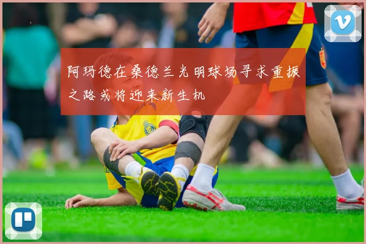 阿玛德在桑德兰光明球场寻求重振之路或将迎来新生机