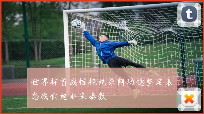 世界杯首战惊艳绝杀阿玛德坚定表态我们绝非来凑数