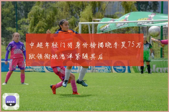 中超年轻门将身价榜揭晓李昊75万欧领衔姚浩洋紧随其后
